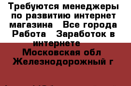 Требуются менеджеры по развитию интернет-магазина - Все города Работа » Заработок в интернете   . Московская обл.,Железнодорожный г.